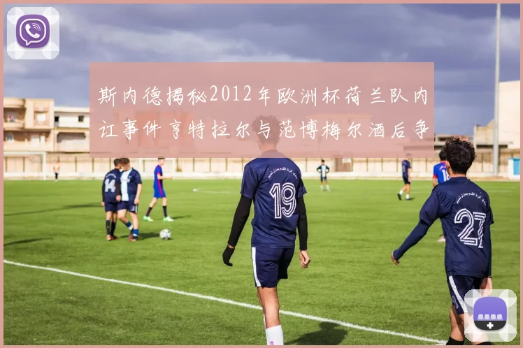 斯内德揭秘2012年欧洲杯荷兰队内讧事件亨特拉尔与范博梅尔酒后争执内幕