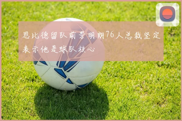 恩比德留队前景明朗76人总裁坚定表示他是球队核心