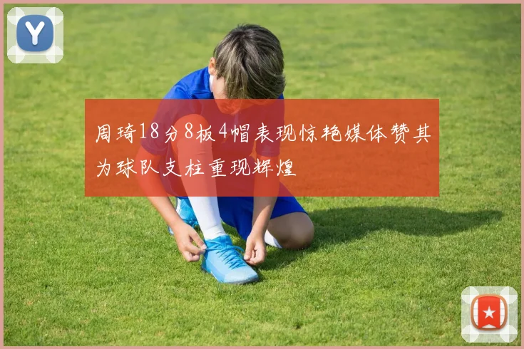 周琦18分8板4帽表现惊艳媒体赞其为球队支柱重现辉煌