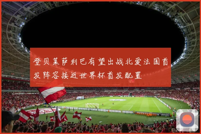 登贝莱萨利巴有望出战北爱法国首发阵容接近世界杯首发配置