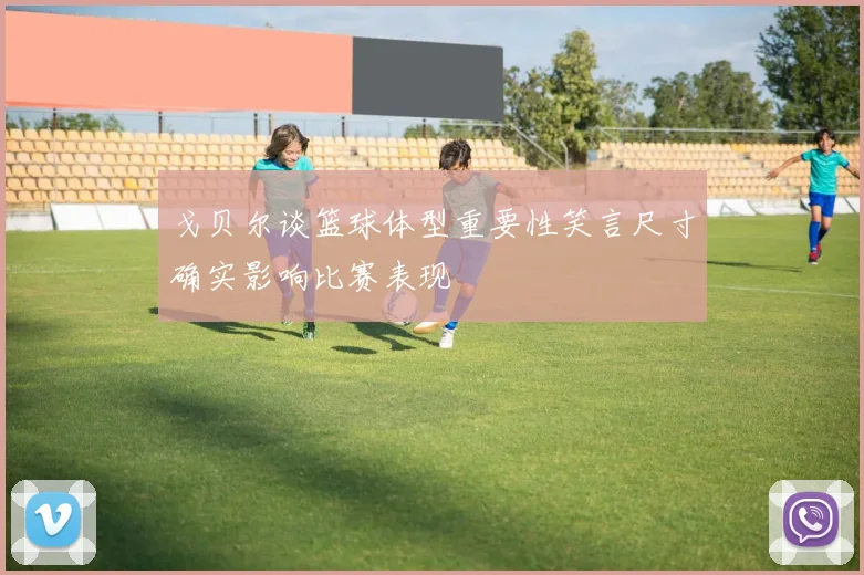 戈贝尔谈篮球体型重要性笑言尺寸确实影响比赛表现