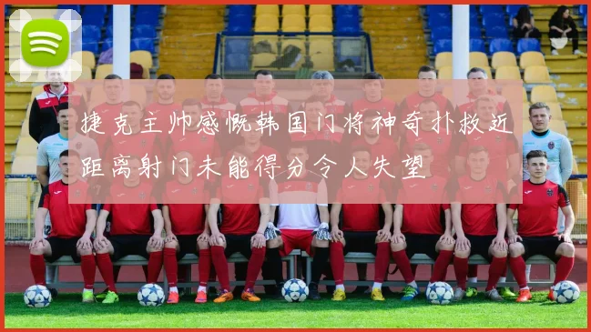 捷克主帅感慨韩国门将神奇扑救近距离射门未能得分令人失望
