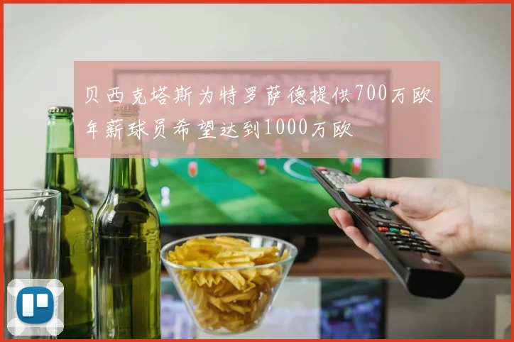 贝西克塔斯为特罗萨德提供700万欧年薪球员希望达到1000万欧