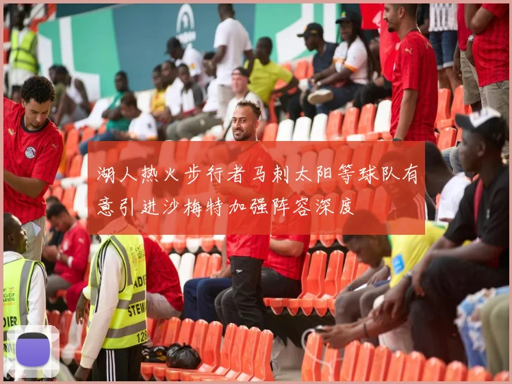 湖人热火步行者马刺太阳等球队有意引进沙梅特加强阵容深度
