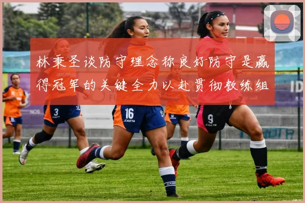 林秉圣谈防守理念称良好防守是赢得冠军的关键全力以赴贯彻教练组战术