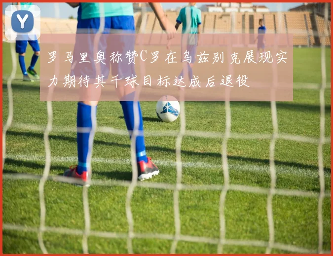 罗马里奥称赞C罗在乌兹别克展现实力期待其千球目标达成后退役