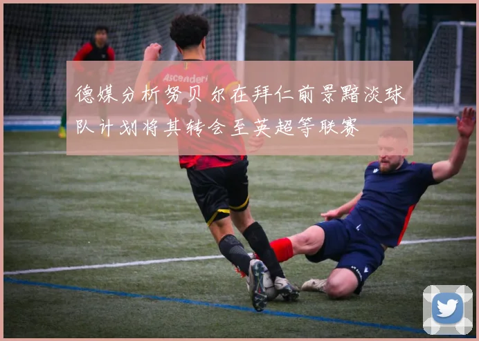 德媒分析努贝尔在拜仁前景黯淡球队计划将其转会至英超等联赛