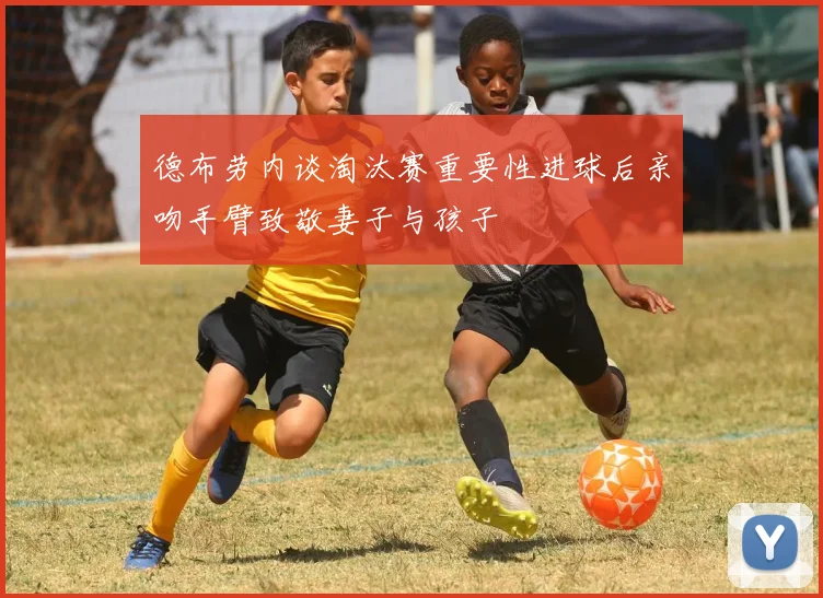 德布劳内谈淘汰赛重要性进球后亲吻手臂致敬妻子与孩子
