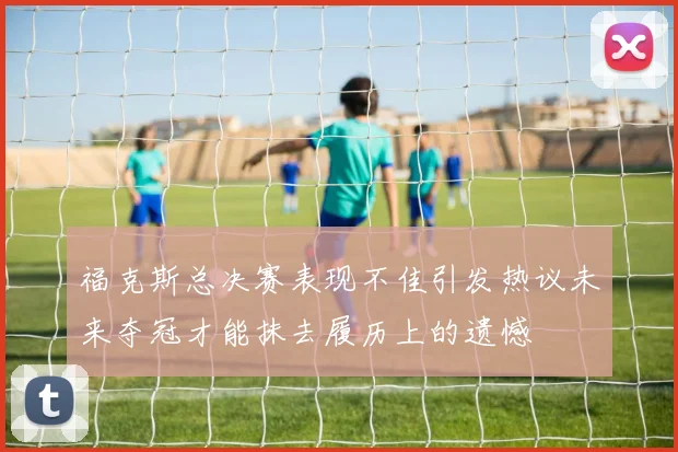 福克斯总决赛表现不佳引发热议未来夺冠才能抹去履历上的遗憾