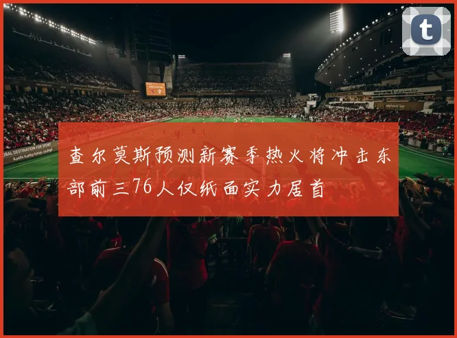 查尔莫斯预测新赛季热火将冲击东部前三76人仅纸面实力居首
