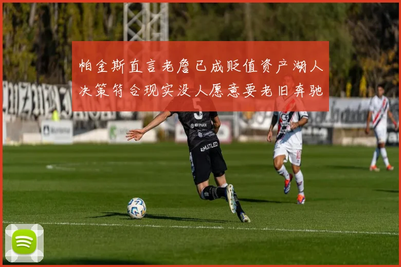 帕金斯直言老詹已成贬值资产湖人决策符合现实没人愿意要老旧奔驰