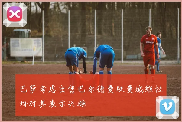 巴萨考虑出售巴尔德曼联曼城维拉均对其表示兴趣