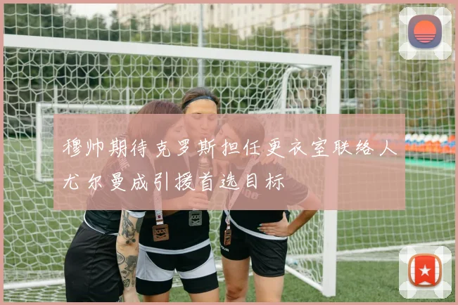 穆帅期待克罗斯担任更衣室联络人尤尔曼成引援首选目标