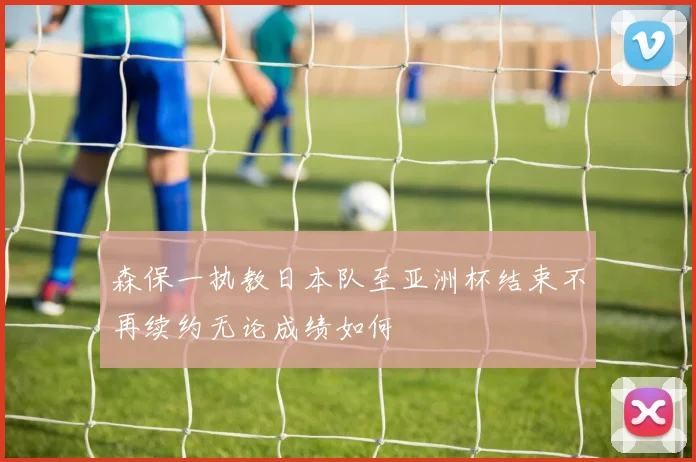 森保一执教日本队至亚洲杯结束不再续约无论成绩如何