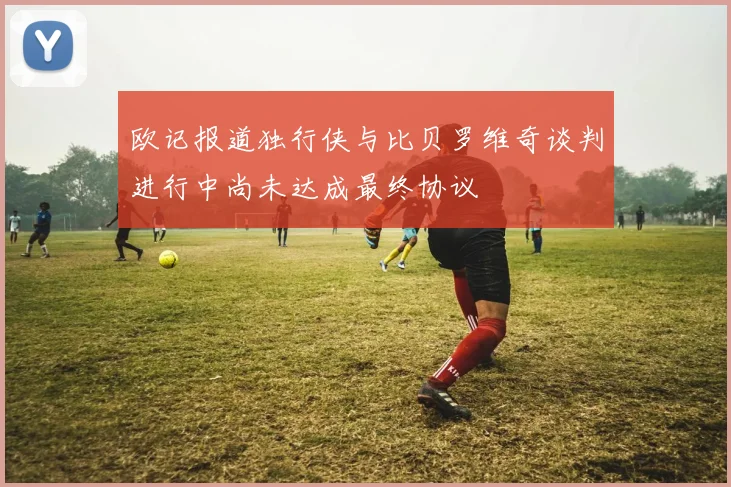 欧记报道独行侠与比贝罗维奇谈判进行中尚未达成最终协议