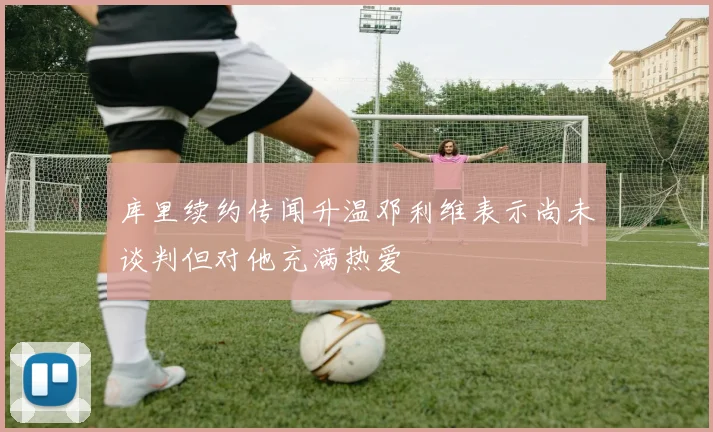 库里续约传闻升温邓利维表示尚未谈判但对他充满热爱