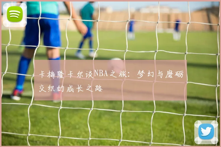 卡梅隆卡尔谈NBA之旅：梦幻与磨砺交织的成长之路