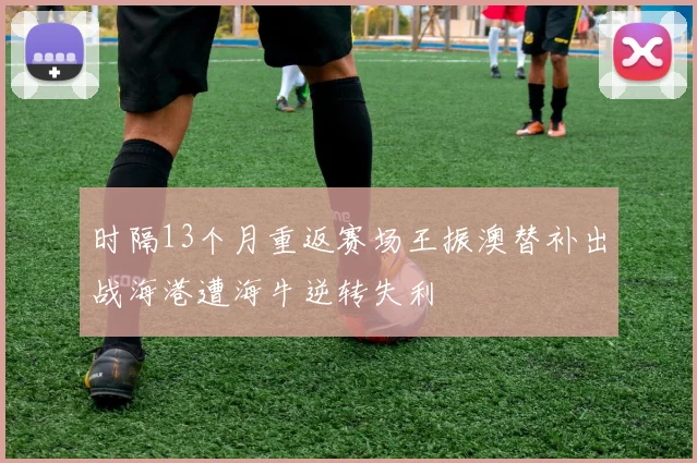时隔13个月重返赛场王振澳替补出战海港遭海牛逆转失利