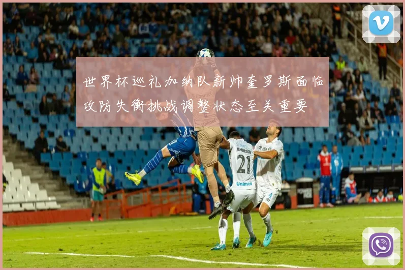 世界杯巡礼加纳队新帅奎罗斯面临攻防失衡挑战调整状态至关重要