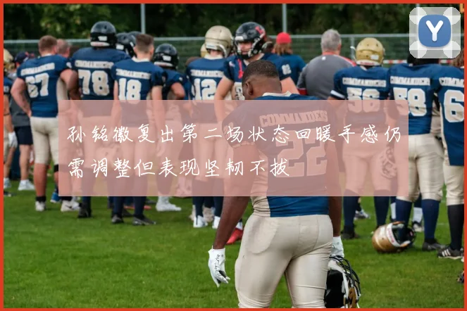 孙铭徽复出第二场状态回暖手感仍需调整但表现坚韧不拔