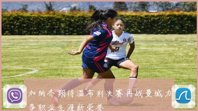 加纳乔期待温布利决赛再战曼城力争职业生涯新荣誉